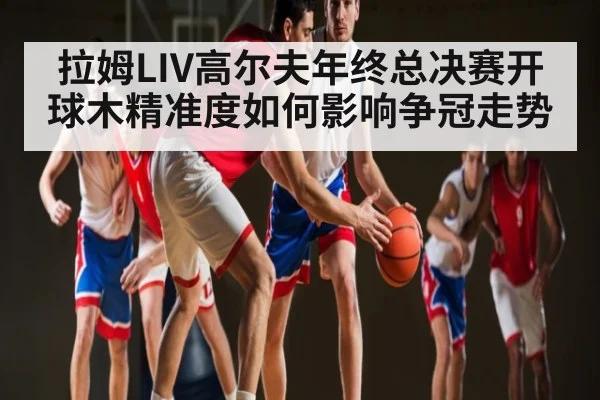 拉姆LIV高尔夫年终总决赛开球木精准度如何影响争冠走势 - kaiyun