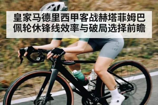 皇家马德里西甲客战赫塔菲姆巴佩轮休锋线效率与破局选择前瞻 - kaiyun