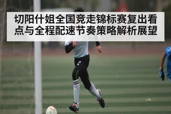 切阳什姐全国竞走锦标赛复出看点与全程配速节奏策略解析展望 - kaiyun